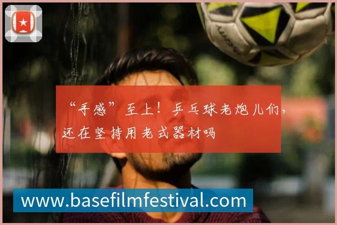 “手感”至上!乒乓球老炮儿们,还在坚持用老式器材吗